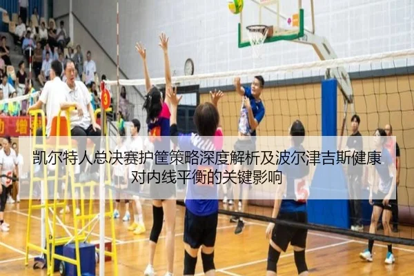 凯尔特人总决赛护筐策略深度解析及波尔津吉斯健康对内线平衡的关键影响