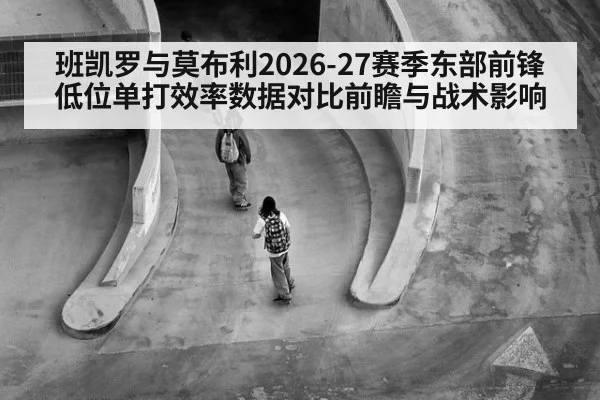 班凯罗与莫布利2026-27赛季东部前锋低位单打效率数据对比前瞻与战术影响 | AGGaming